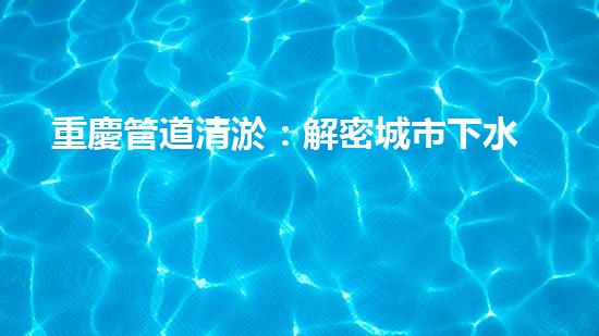 重慶管道清淤：解密城市下水道的奇妙秘密！